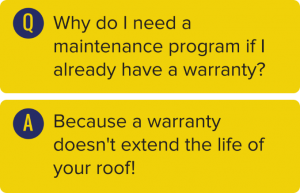 Q: Why do I need a maintenance program if I already have a warranty? A: Because a warranty doesn't extend the life of your roof!